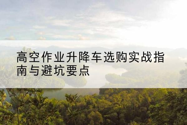 平原升降车怎么选-高空作业升降车选购实战指南与避坑要点