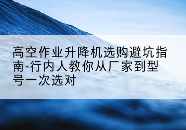 平原升降平台厂家-高空作业升降机选购避坑指南-行内人教你从厂家到型号一次选对