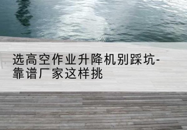 平原剪叉式升降机厂家-选高空作业升降机别踩坑-靠谱厂家这样挑