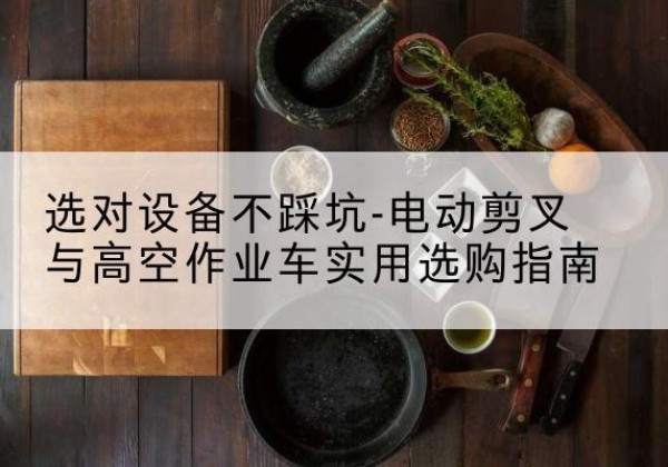 平原电动剪叉升降平台怎么选-选对设备不踩坑-电动剪叉与高空作业车实用选购指南