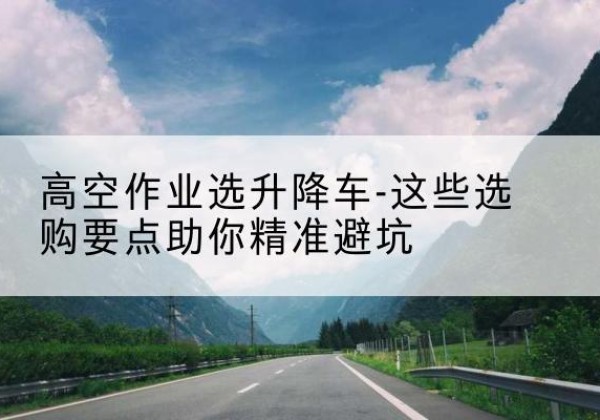 平原升降车厂家-高空作业选升降车-这些选购要点助你*避坑