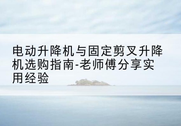 平原电动升降机怎么选-电动升降机与固定剪叉升降机选购指南-老师傅分享实用经验