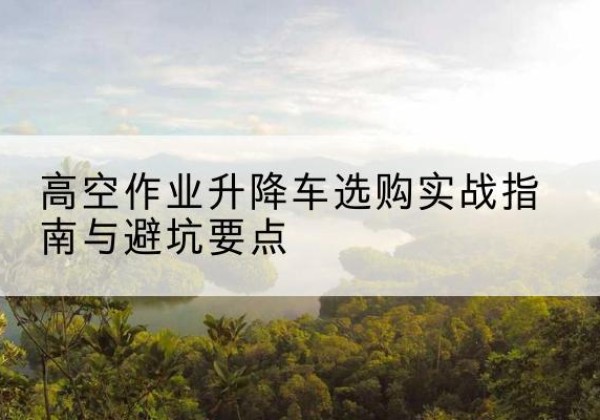 平原升降车怎么选-高空作业升降车选购实战指南与避坑要点
