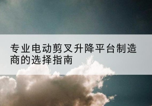平原电动剪叉升降平台厂家-专业电动剪叉升降平台制造商的选择指南